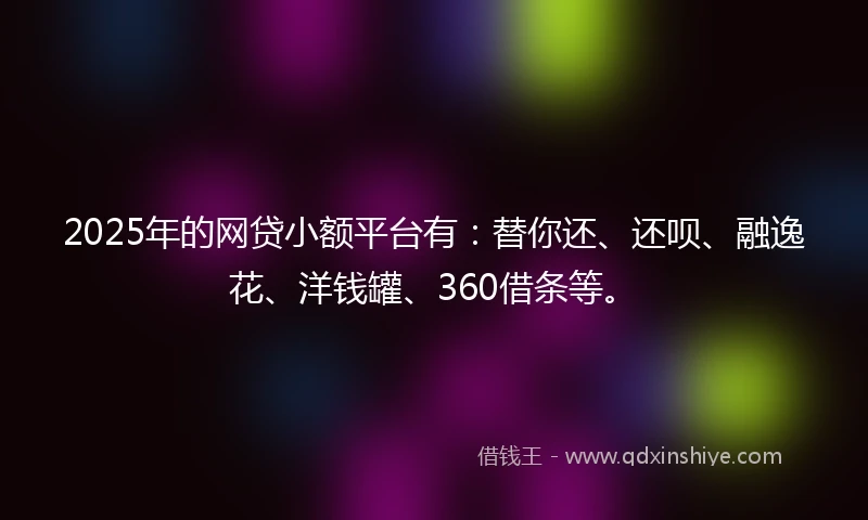 2025年的网贷小额平台有：替你还、还呗、融逸花、洋钱罐、360借条等。
