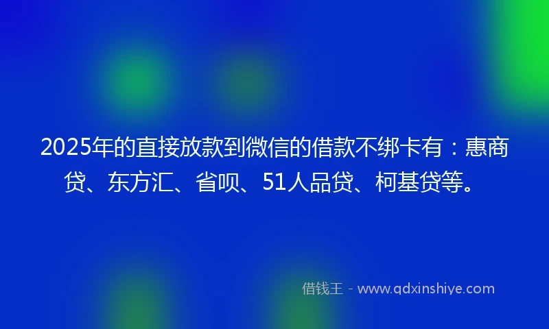 2025年的直接放款到微信的借款不绑卡有：惠商贷、东方汇、省呗、51人品贷、柯基贷等。
