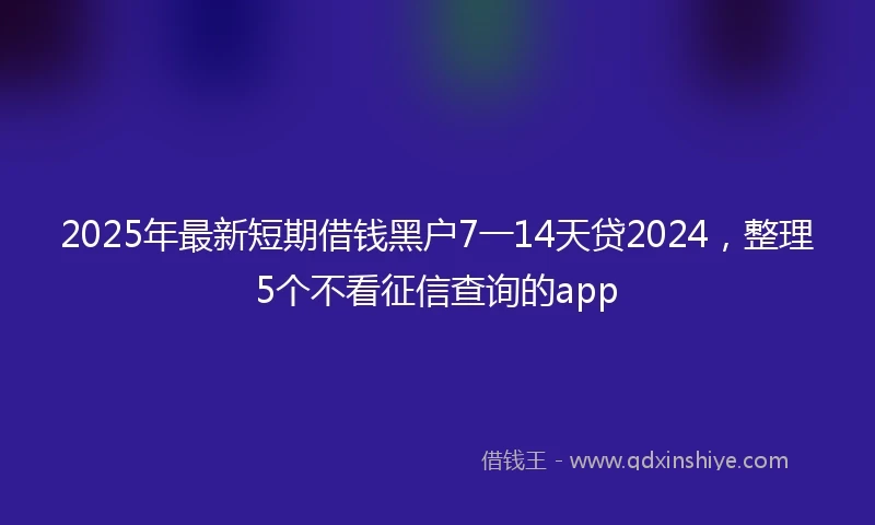 2025年最新短期借钱黑户7一14天贷2024，整理5个不看征信查询的app
