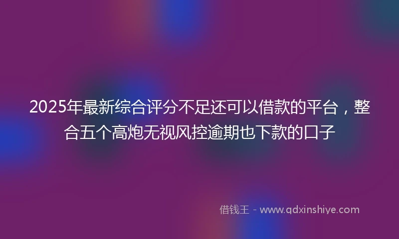 2025年最新综合评分不足还可以借款的平台，整合五个高炮无视风控逾期也下款的口子