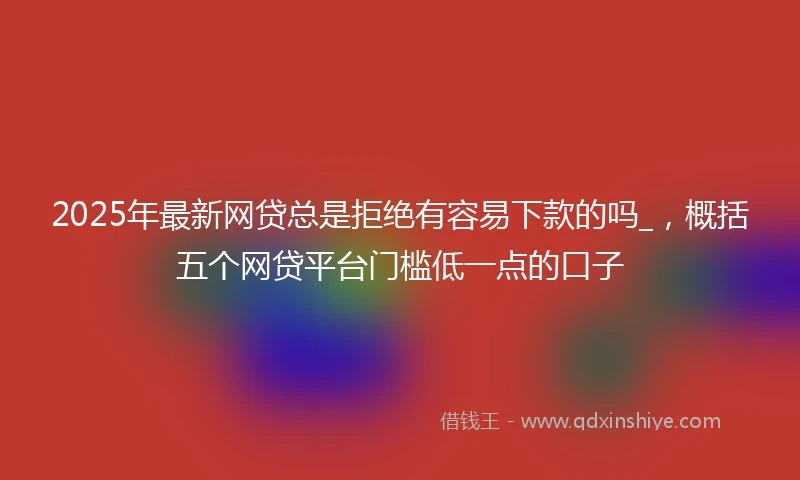 2025年最新网贷总是拒绝有容易下款的吗_，概括五个网贷平台门槛低一点的口子