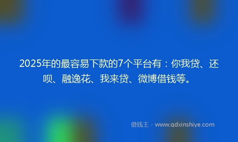 2025年的最容易下款的7个平台有：你我贷、还呗、融逸花、我来贷、微博借钱等。