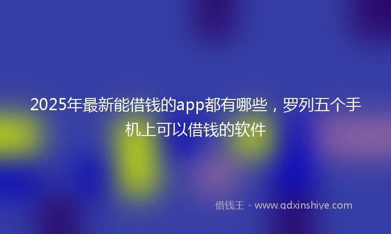 2025年最新能借钱的app都有哪些，罗列五个手机上可以借钱的软件