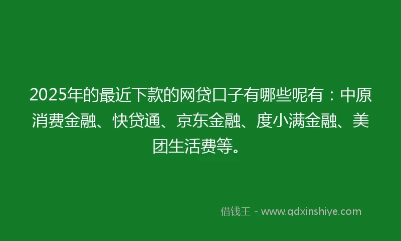 2025年的最近下款的网贷口子有哪些呢有：中原消费金融、快贷通、京东金融、度小满金融、美团生活费等。