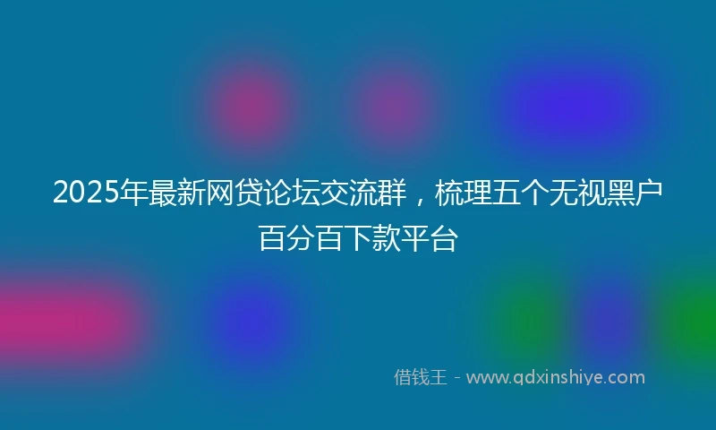 2025年最新网贷论坛交流群，梳理五个无视黑户百分百下款平台