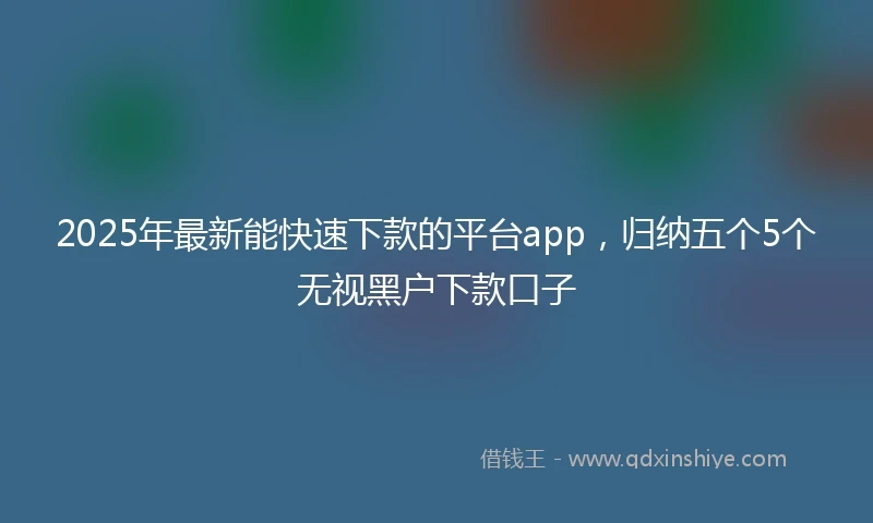 2025年最新能快速下款的平台app，归纳五个5个无视黑户下款口子