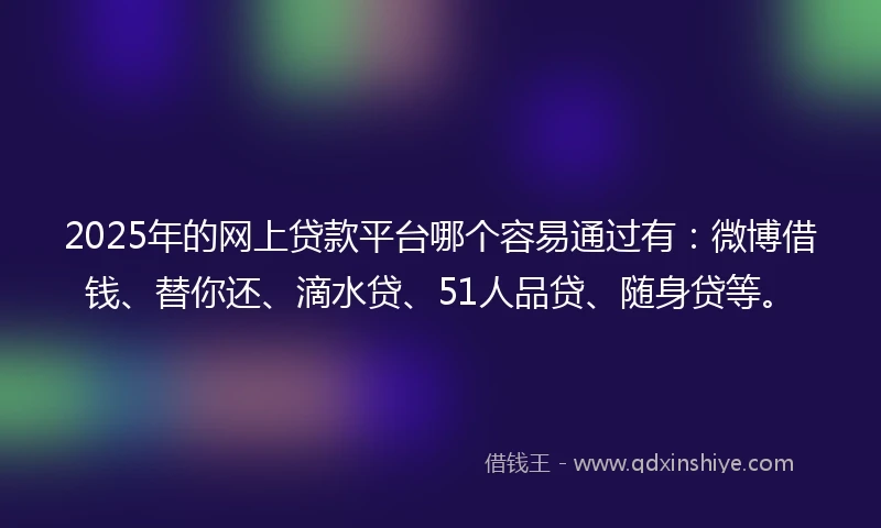 2025年的网上贷款平台哪个容易通过有：微博借钱、替你还、滴水贷、51人品贷、随身贷等。