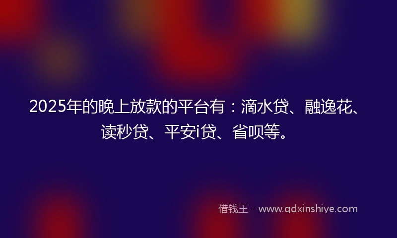 2025年的晚上放款的平台有：滴水贷、融逸花、读秒贷、平安i贷、省呗等。