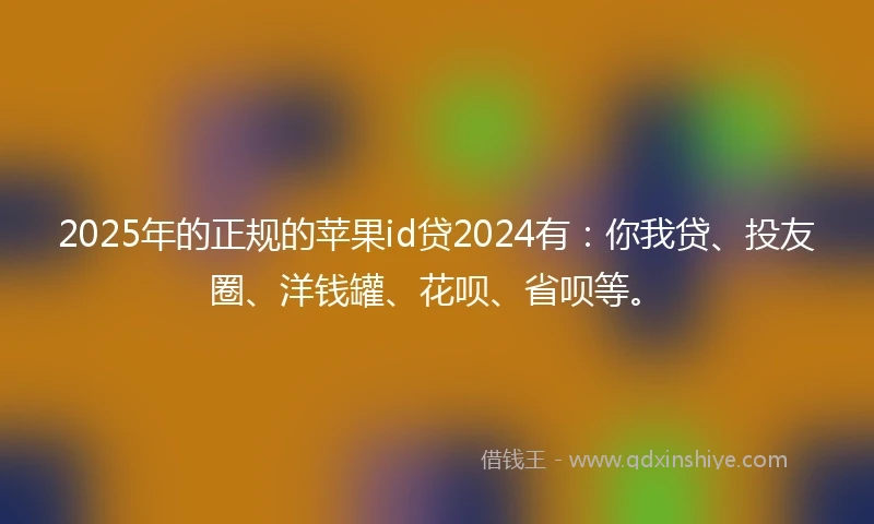 2025年的正规的苹果id贷2024有：你我贷、投友圈、洋钱罐、花呗、省呗等。