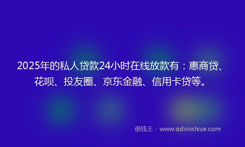 2025年的私人贷款24小时在线放款有：惠商贷、花呗、投友圈、京东金融、信用卡贷等。