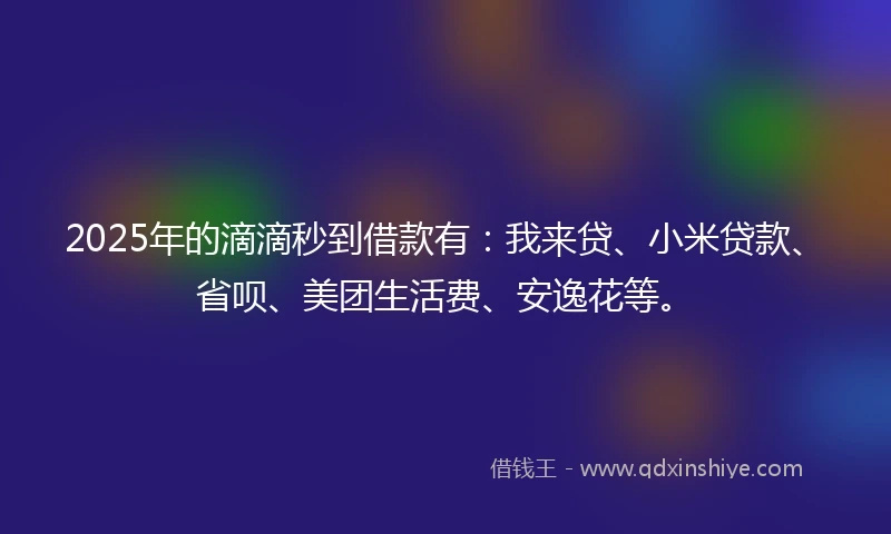 2025年的滴滴秒到借款有：我来贷、小米贷款、省呗、美团生活费、安逸花等。