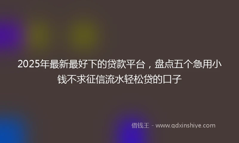 2025年最新最好下的贷款平台，盘点五个急用小钱不求征信流水轻松贷的口子