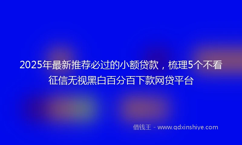 2025年最新推荐必过的小额贷款，梳理5个不看征信无视黑白百分百下款网贷平台
