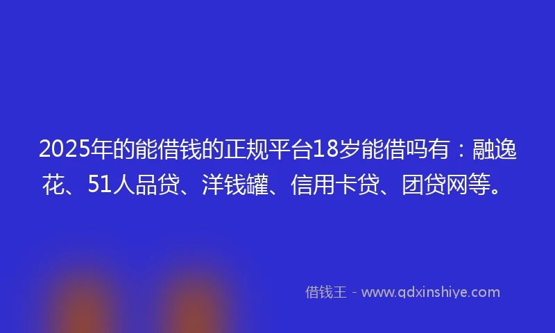 2025年的能借钱的正规平台18岁能借吗有：融逸花、51人品贷、洋钱罐、信用卡贷、团贷网等。