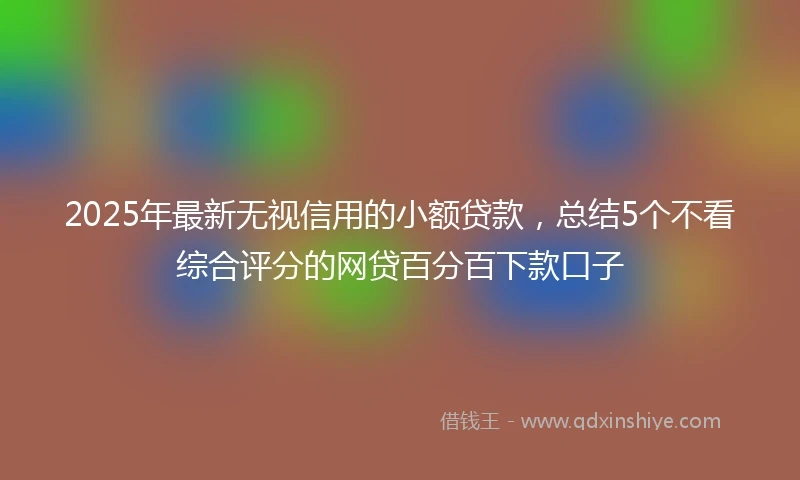 2025年最新无视信用的小额贷款，总结5个不看综合评分的网贷百分百下款口子