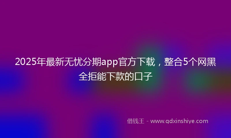 2025年最新无忧分期app官方下载，整合5个网黑全拒能下款的口子