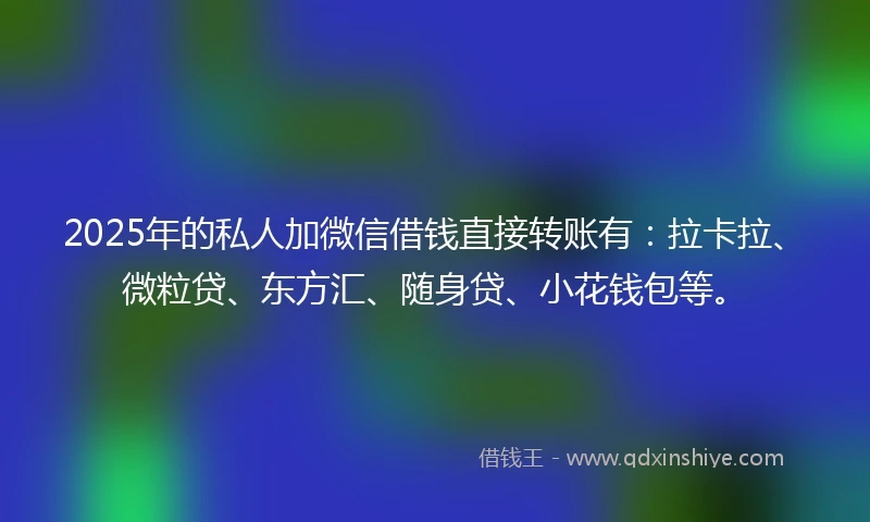 2025年的私人加微信借钱直接转账有：拉卡拉、微粒贷、东方汇、随身贷、小花钱包等。