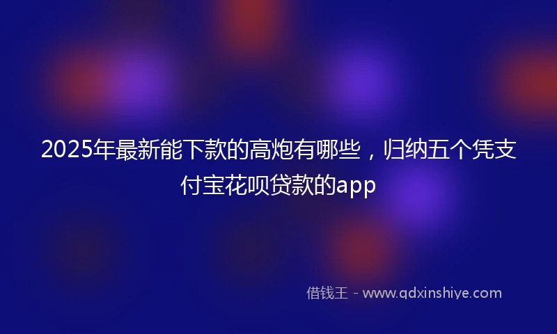 2025年最新能下款的高炮有哪些，归纳五个凭支付宝花呗贷款的app
