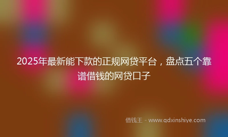 2025年最新能下款的正规网贷平台，盘点五个靠谱借钱的网贷口子