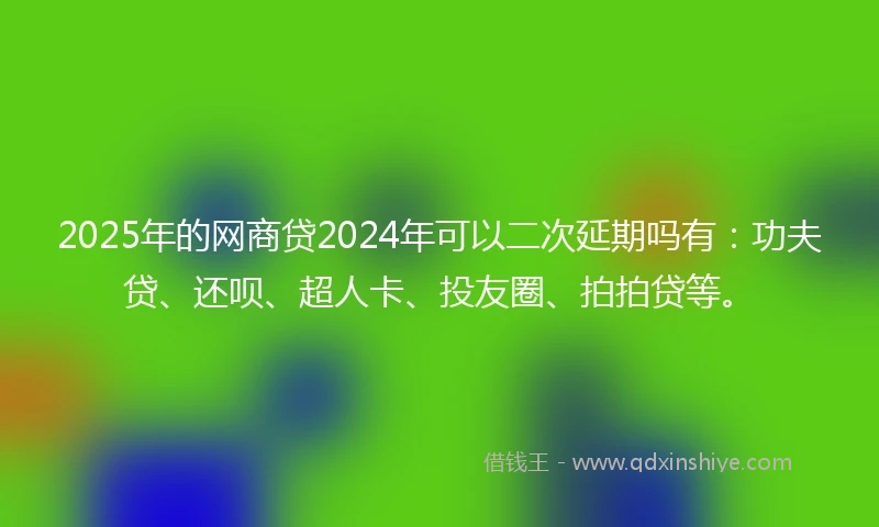 2025年的网商贷2024年可以二次延期吗有：功夫贷、还呗、超人卡、投友圈、拍拍贷等。