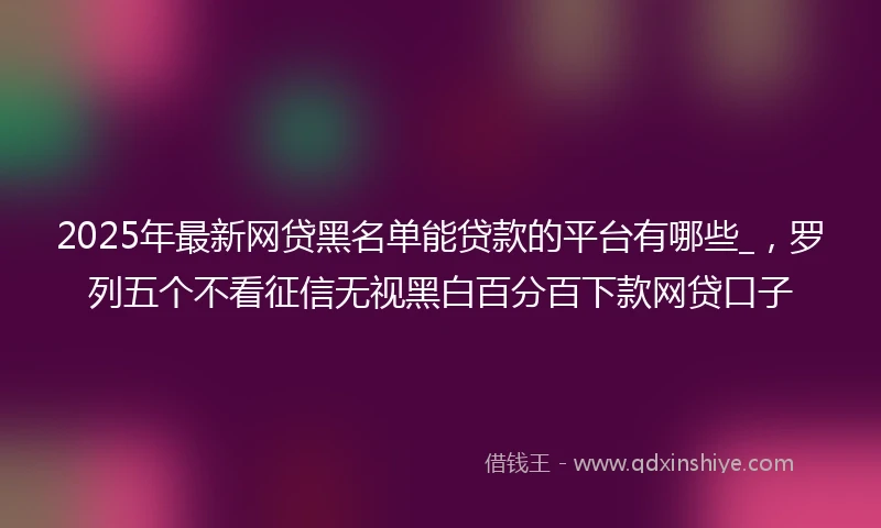 2025年最新网贷黑名单能贷款的平台有哪些_，罗列五个不看征信无视黑白百分百下款网贷口子