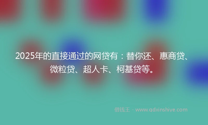 2025年的直接通过的网贷有：替你还、惠商贷、微粒贷、超人卡、柯基贷等。