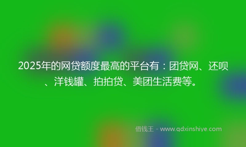 2025年的网贷额度最高的平台有：团贷网、还呗、洋钱罐、拍拍贷、美团生活费等。