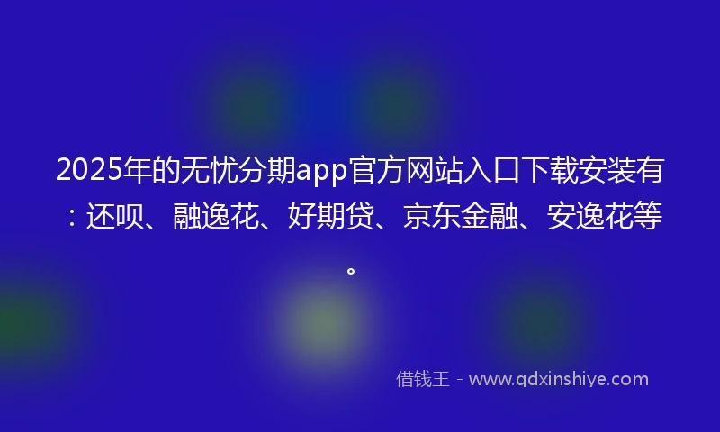 2025年的无忧分期app官方网站入口下载安装有：还呗、融逸花、好期贷、京东金融、安逸花等。