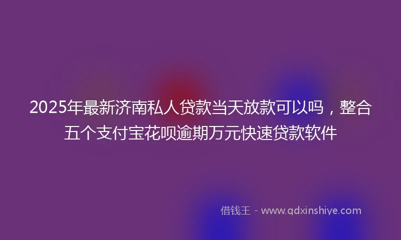 2025年最新济南私人贷款当天放款可以吗，整合五个支付宝花呗逾期万元快速贷款软件