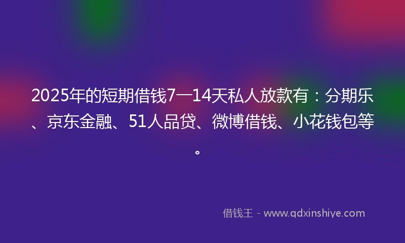 2025年的短期借钱7一14天私人放款有：分期乐、京东金融、51人品贷、微博借钱、小花钱包等。