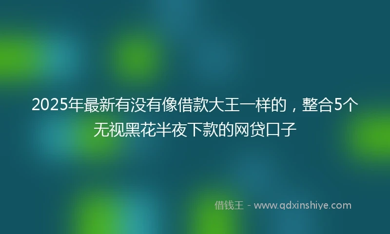 2025年最新有没有像借款大王一样的，整合5个无视黑花半夜下款的网贷口子