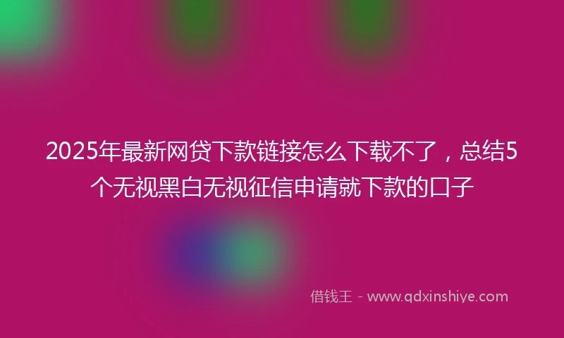 2025年最新网贷下款链接怎么下载不了，总结5个无视黑白无视征信申请就下款的口子