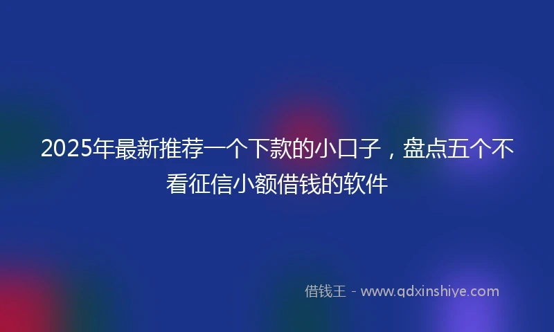 2025年最新推荐一个下款的小口子，盘点五个不看征信小额借钱的软件