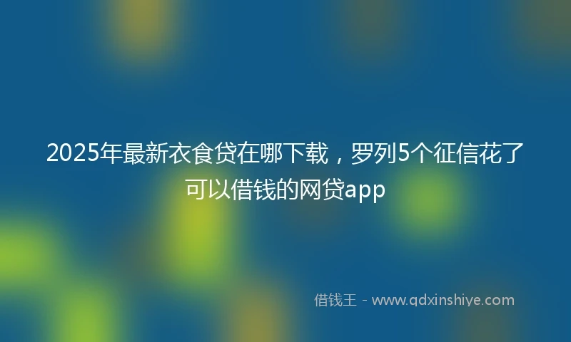 2025年最新衣食贷在哪下载，罗列5个征信花了可以借钱的网贷app
