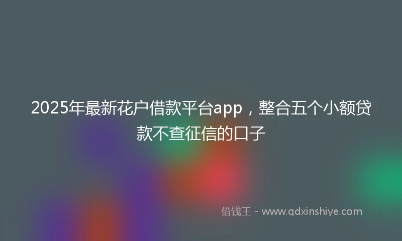2025年最新花户借款平台app，整合五个小额贷款不查征信的口子