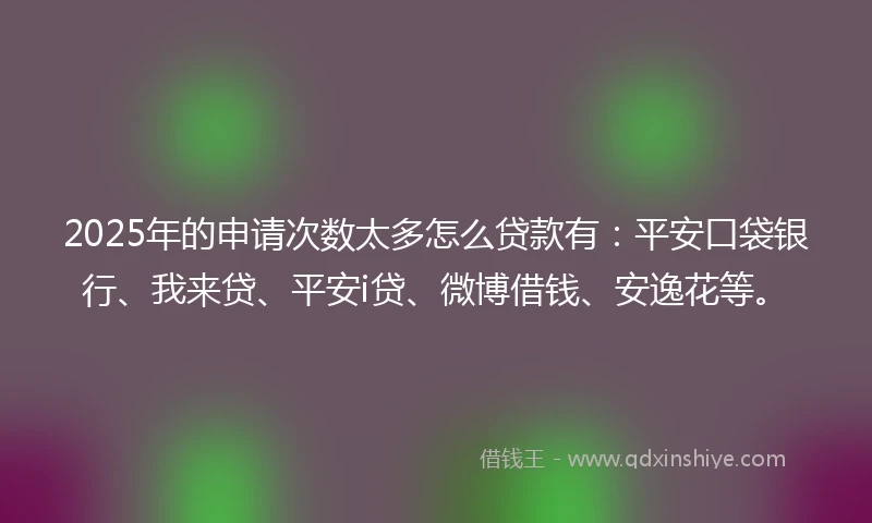 2025年的申请次数太多怎么贷款有：平安口袋银行、我来贷、平安i贷、微博借钱、安逸花等。