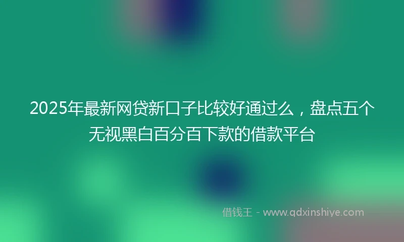 2025年最新网贷新口子比较好通过么，盘点五个无视黑白百分百下款的借款平台