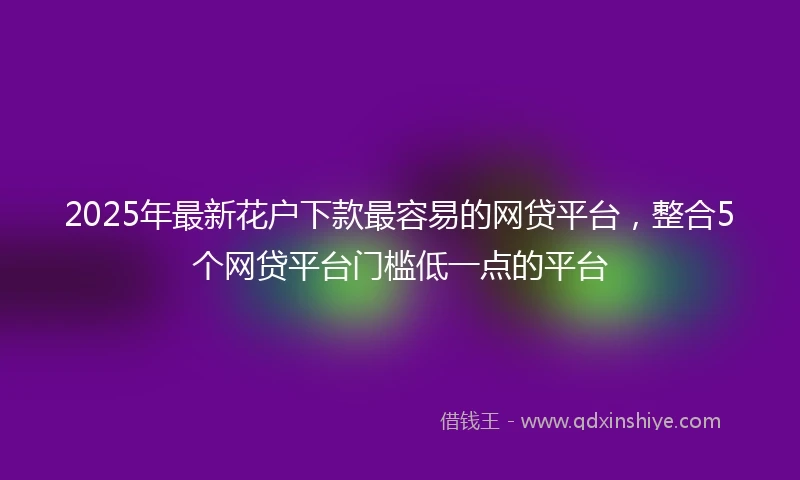 2025年最新花户下款最容易的网贷平台，整合5个网贷平台门槛低一点的平台