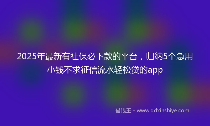 2025年最新有社保必下款的平台，归纳5个急用小钱不求征信流水轻松贷的app