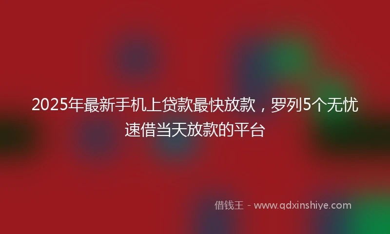 2025年最新手机上贷款最快放款，罗列5个无忧速借当天放款的平台