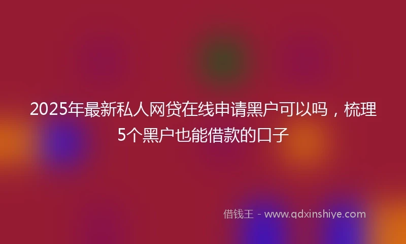 2025年最新私人网贷在线申请黑户可以吗，梳理5个黑户也能借款的口子