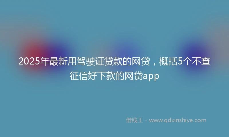 2025年最新用驾驶证贷款的网贷，概括5个不查征信好下款的网贷app