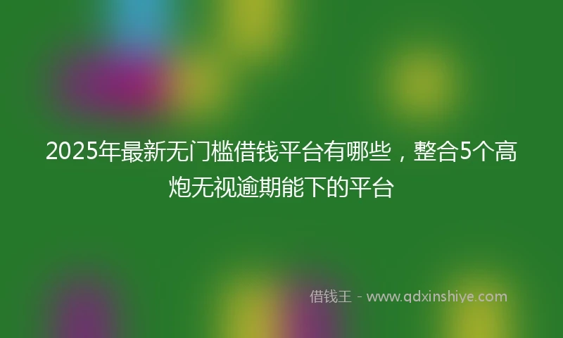 2025年最新无门槛借钱平台有哪些，整合5个高炮无视逾期能下的平台