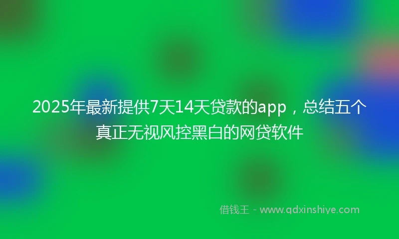 2025年最新提供7天14天贷款的app，总结五个真正无视风控黑白的网贷软件