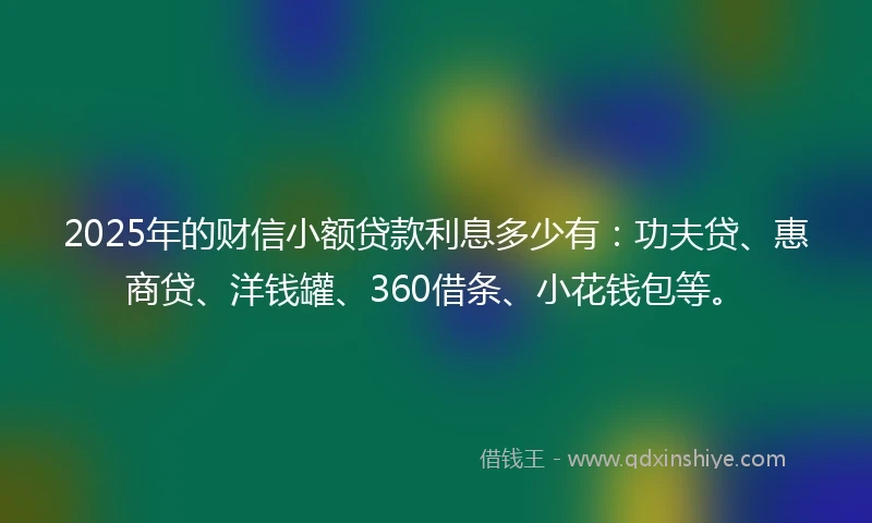2025年的财信小额贷款利息多少有：功夫贷、惠商贷、洋钱罐、360借条、小花钱包等。