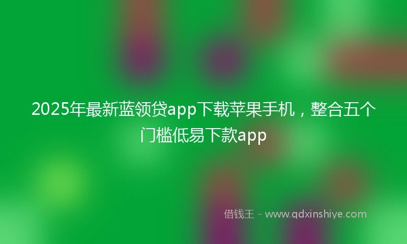 2025年最新蓝领贷app下载苹果手机，整合五个门槛低易下款app