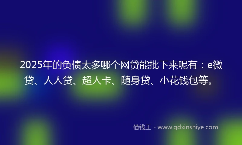 2025年的负债太多哪个网贷能批下来呢有：e微贷、人人贷、超人卡、随身贷、小花钱包等。