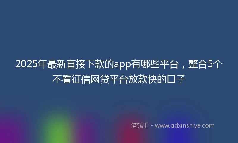 2025年最新直接下款的app有哪些平台，整合5个不看征信网贷平台放款快的口子