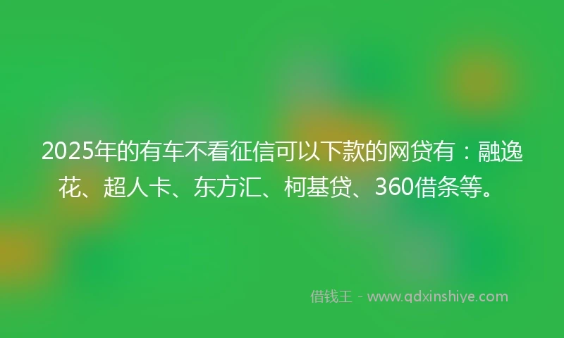 2025年的有车不看征信可以下款的网贷有：融逸花、超人卡、东方汇、柯基贷、360借条等。