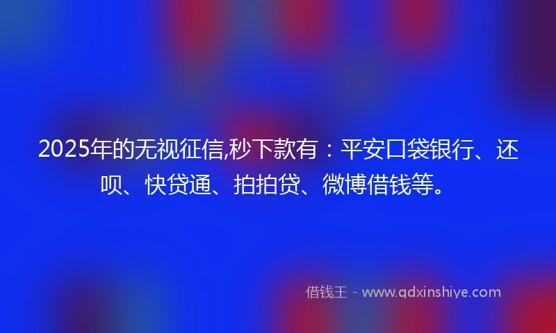 2025年的无视征信,秒下款有：平安口袋银行、还呗、快贷通、拍拍贷、微博借钱等。